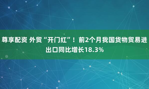 尊享配资 外贸“开门红”！前2个月我国货物贸易进出口同比增长18.3%