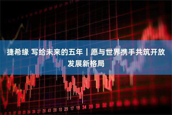 捷希缘 写给未来的五年｜愿与世界携手共筑开放发展新格局