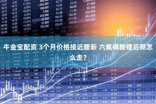 牛金宝配资 3个月价格接近腰斩 六氟磷酸锂后期怎么走？