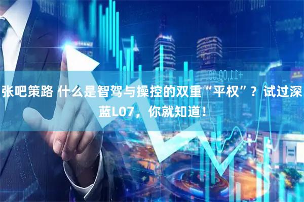 张吧策路 什么是智驾与操控的双重“平权”？试过深蓝L07，你就知道！