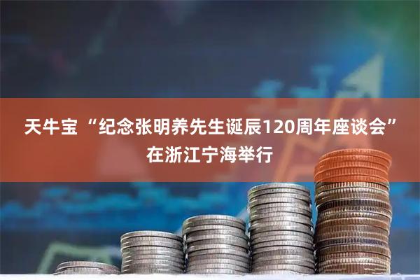 天牛宝 “纪念张明养先生诞辰120周年座谈会”在浙江宁海举行