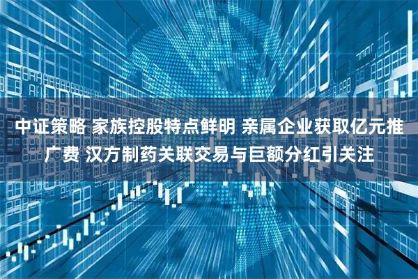 中证策略 家族控股特点鲜明 亲属企业获取亿元推广费 汉方制药关联交易与巨额分红引关注