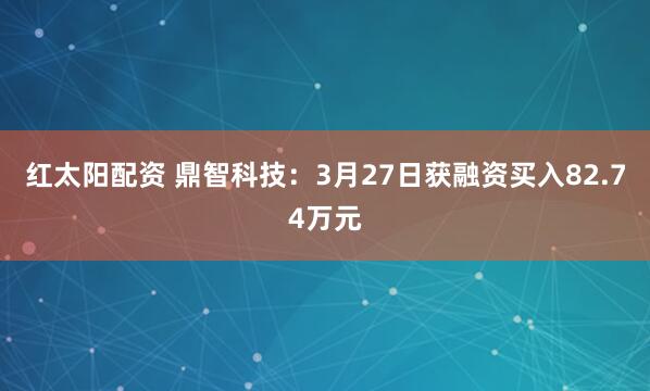 红太阳配资 鼎智科技：3月27日获融资买入82.74万元