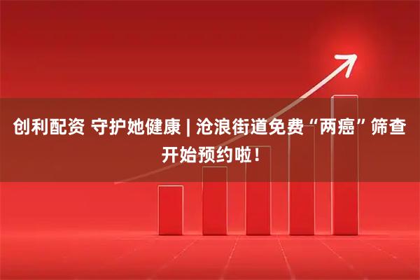 创利配资 守护她健康 | 沧浪街道免费“两癌”筛查开始预约啦！