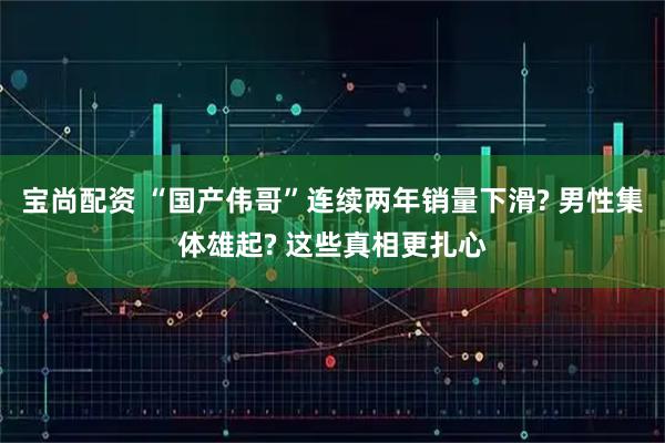 宝尚配资 “国产伟哥”连续两年销量下滑? 男性集体雄起? 这些真相更扎心