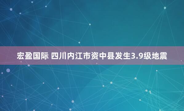 宏盈国际 四川内江市资中县发生3.9级地震
