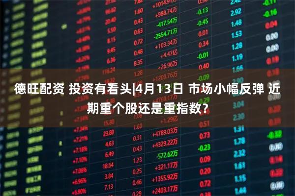 德旺配资 投资有看头|4月13日 市场小幅反弹 近期重个股还是重指数？