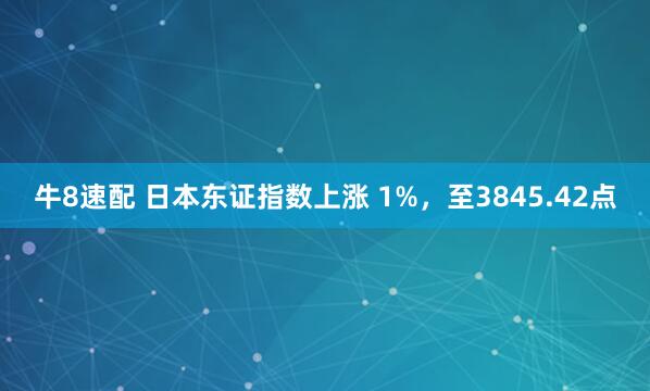 牛8速配 日本东证指数上涨 1%，至3845.42点