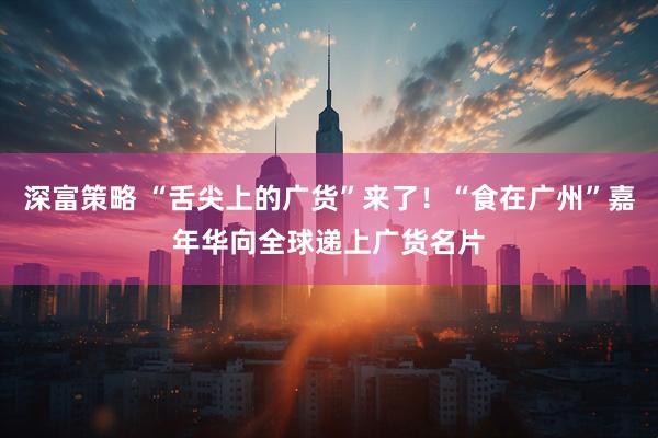 深富策略 “舌尖上的广货”来了！“食在广州”嘉年华向全球递上广货名片