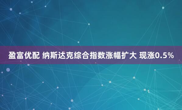 盈富优配 纳斯达克综合指数涨幅扩大 现涨0.5%