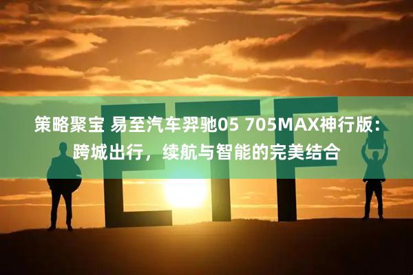 策略聚宝 易至汽车羿驰05 705MAX神行版：跨城出行，续航与智能的完美结合