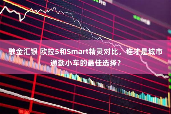 融金汇银 欧拉5和Smart精灵对比，谁才是城市通勤小车的最佳选择？