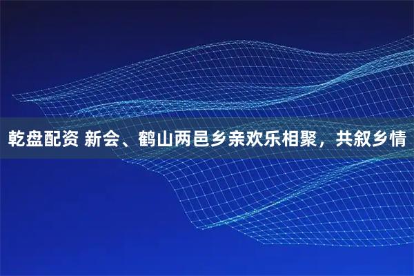 乾盘配资 新会、鹤山两邑乡亲欢乐相聚，共叙乡情