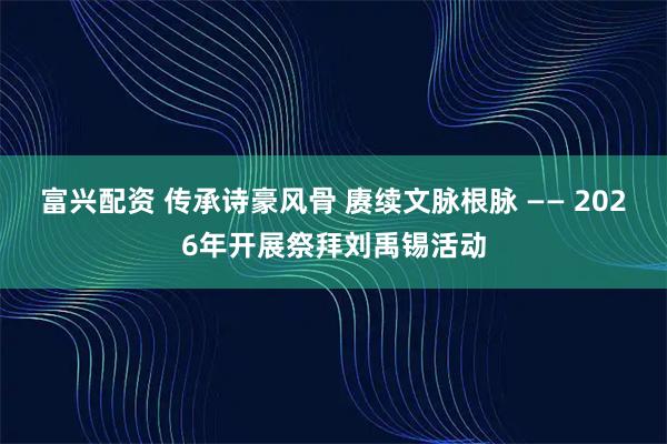 富兴配资 传承诗豪风骨 赓续文脉根脉 —— 2026年开展祭拜刘禹锡活动