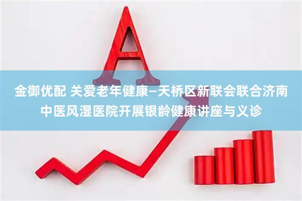 金御优配 关爱老年健康—天桥区新联会联合济南中医风湿医院开展银龄健康讲座与义诊