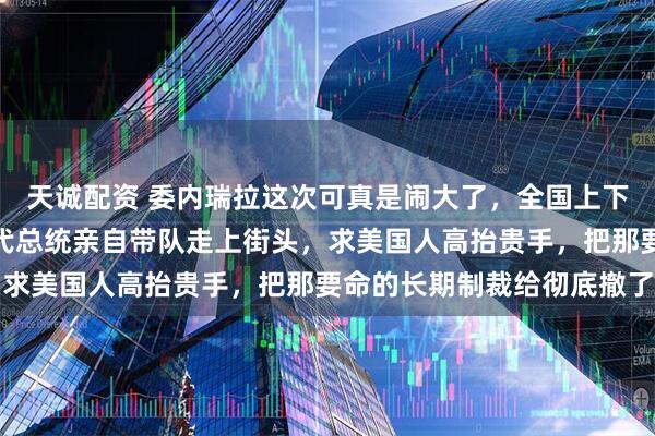 天诚配资 委内瑞拉这次可真是闹大了，全国上下都被逼急了眼，他们的代总统亲自带队走上街头，求美国人高抬贵手，把那要命的长期制裁给彻底撤了