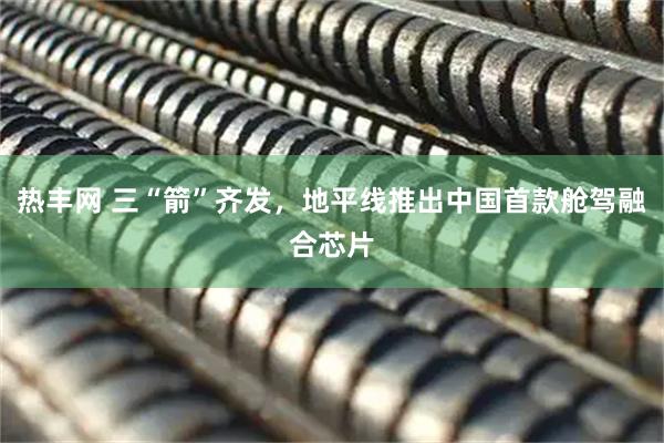 热丰网 三“箭”齐发，地平线推出中国首款舱驾融合芯片