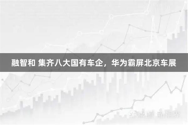 融智和 集齐八大国有车企，华为霸屏北京车展