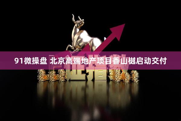 91微操盘 北京高端地产项目香山樾启动交付