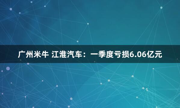 广州米牛 江淮汽车：一季度亏损6.06亿元
