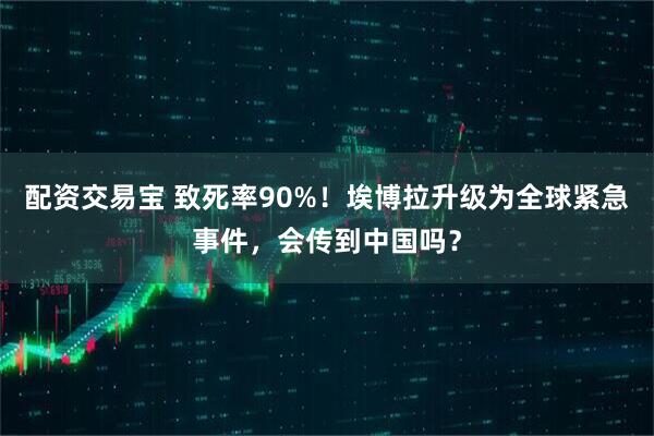 配资交易宝 致死率90%！埃博拉升级为全球紧急事件，会传到中国吗？