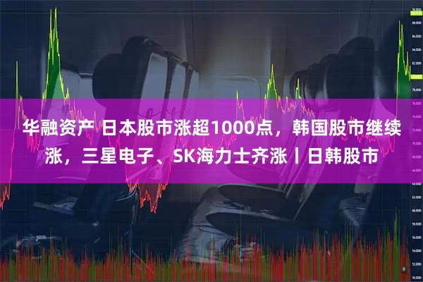 华融资产 日本股市涨超1000点，韩国股市继续涨，三星电子、SK海力士齐涨丨日韩股市