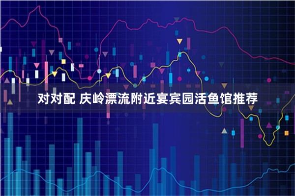 对对配 庆岭漂流附近宴宾园活鱼馆推荐