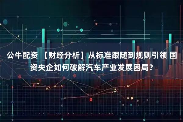 公牛配资 【财经分析】从标准跟随到规则引领 国资央企如何破解汽车产业发展困局？