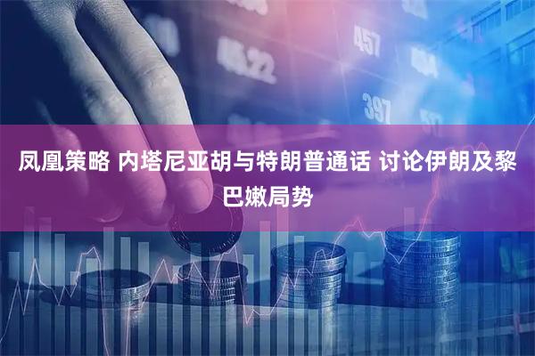 凤凰策略 内塔尼亚胡与特朗普通话 讨论伊朗及黎巴嫩局势