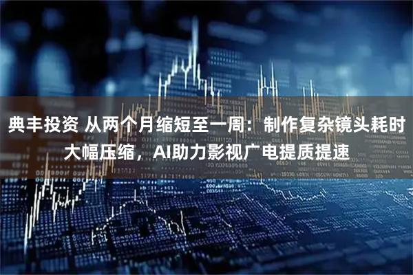 典丰投资 从两个月缩短至一周：制作复杂镜头耗时大幅压缩，AI助力影视广电提质提速