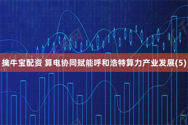 擒牛宝配资 算电协同赋能呼和浩特算力产业发展(5)