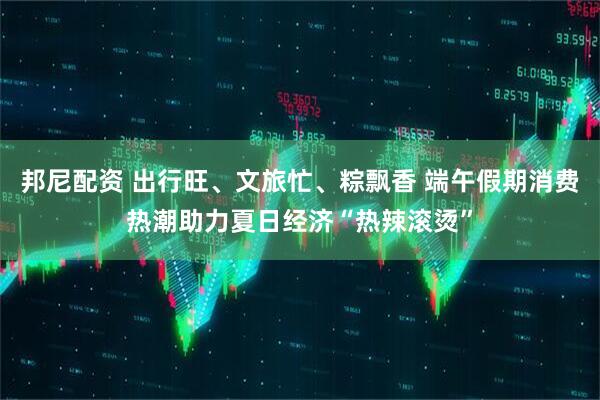 邦尼配资 出行旺、文旅忙、粽飘香 端午假期消费热潮助力夏日经济“热辣滚烫”