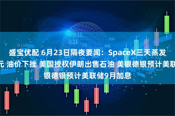 盛宝优配 6月23日隔夜要闻：SpaceX三天蒸发6000亿美元 油价下挫 美国授权伊朗出售石油 美银德银预计美联储9月加息