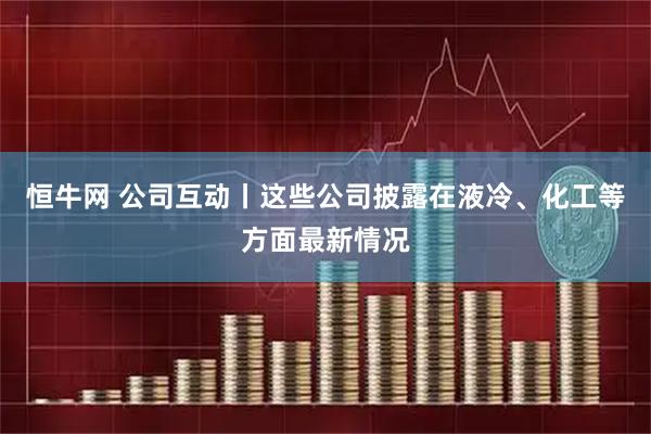 恒牛网 公司互动丨这些公司披露在液冷、化工等方面最新情况