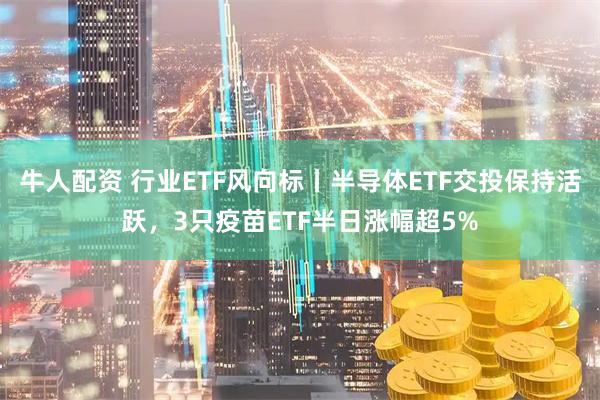 牛人配资 行业ETF风向标丨半导体ETF交投保持活跃，3只疫苗ETF半日涨幅超5%
