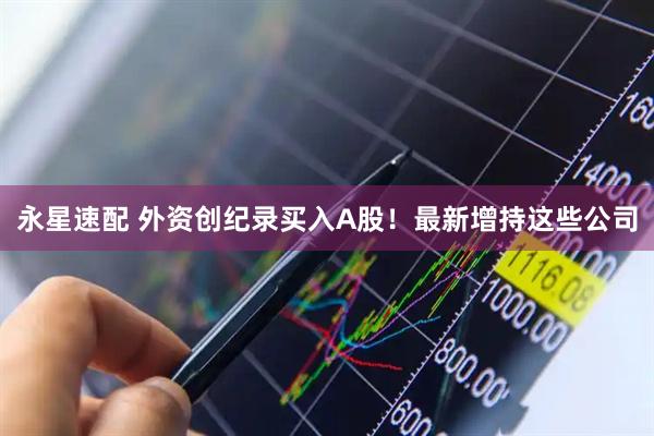 永星速配 外资创纪录买入A股!最新增持这些公司