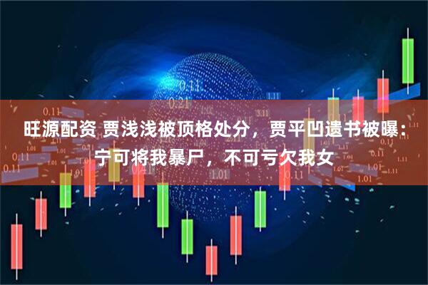 旺源配资 贾浅浅被顶格处分，贾平凹遗书被曝：宁可将我暴尸，不可亏欠我女