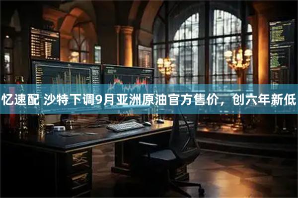 忆速配 沙特下调9月亚洲原油官方售价，创六年新低