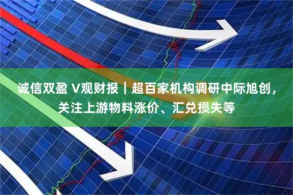 诚信双盈 V观财报｜超百家机构调研中际旭创，关注上游物料涨价、汇兑损失等