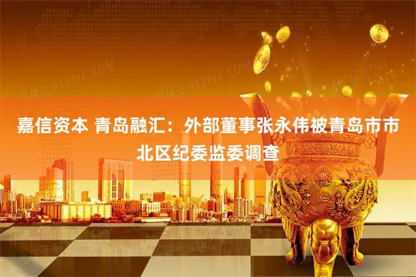 嘉信资本 青岛融汇：外部董事张永伟被青岛市市北区纪委监委调查