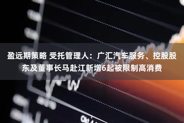 盈远期策略 受托管理人：广汇汽车服务、控股股东及董事长马赴江新增6起被限制高消费