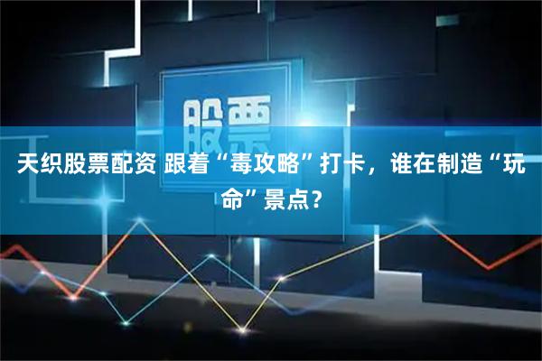 天织股票配资 跟着“毒攻略”打卡,谁在制造“玩命”景点?