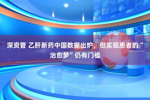 深资管 乙肝新药中国数据出炉,但实现患者的“治愈梦”仍有门槛