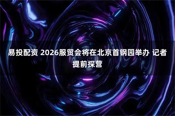 易投配资 2026服贸会将在北京首钢园举办 记者提前探营
